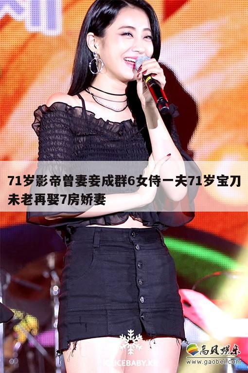 71岁影帝曾妻妾成群6女侍一夫71岁宝刀未老再娶7房娇妻