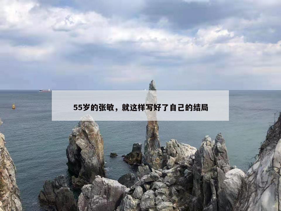 55岁的张敏，就这样写好了自己的结局